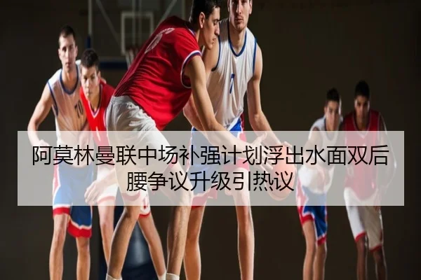 阿莫林曼联中场补强计划浮出水面双后腰争议升级引热议