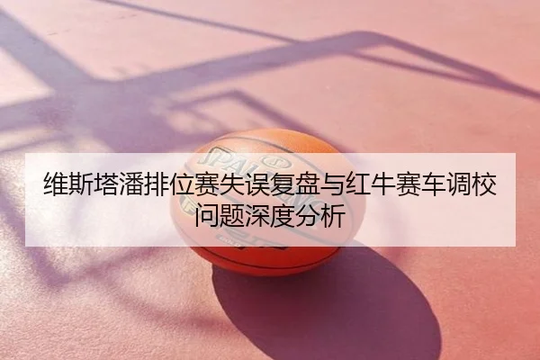 维斯塔潘排位赛失误复盘与红牛赛车调校问题深度分析