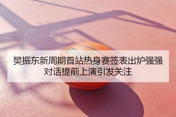 樊振东新周期首站热身赛签表出炉强强对话提前上演引发关注