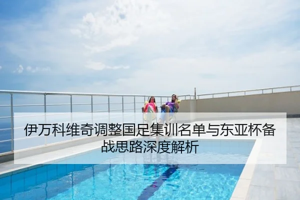 伊万科维奇调整国足集训名单与东亚杯备战思路深度解析