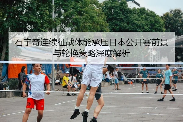 石宇奇连续征战体能承压日本公开赛前景与轮换策略深度解析