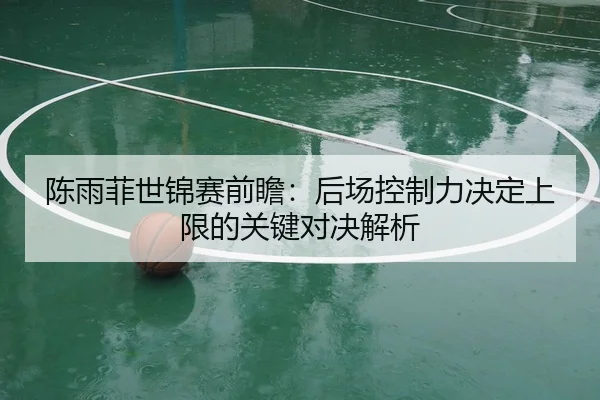 陈雨菲世锦赛前瞻：后场控制力决定上限的关键对决解析
