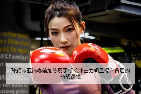 孙颖莎亚锦赛前加练反手衔接冲击力明显提升背后的备战逻辑