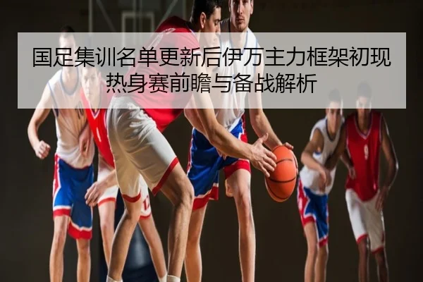 国足集训名单更新后伊万主力框架初现热身赛前瞻与备战解析