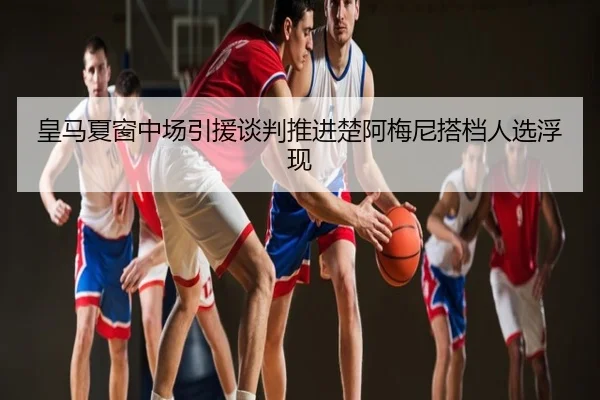 皇马夏窗中场引援谈判推进楚阿梅尼搭档人选浮现