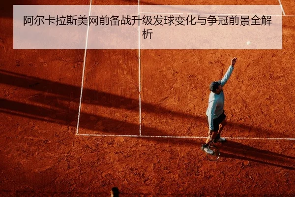 阿尔卡拉斯美网前备战升级发球变化与争冠前景全解析