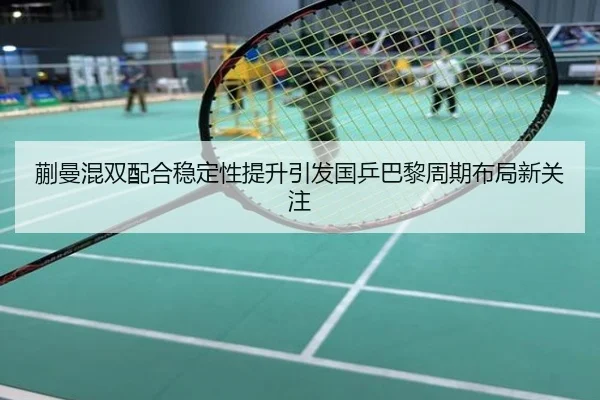 蒯曼混双配合稳定性提升引发国乒巴黎周期布局新关注